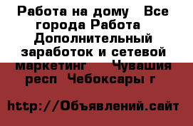 Работа на дому - Все города Работа » Дополнительный заработок и сетевой маркетинг   . Чувашия респ.,Чебоксары г.